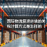 国际物流复运进境的关税计算方式是怎样的(不清楚的跨境电商卖家请注意)(图2) 国际物流复运进境的关税计算方式是怎样的(不清楚的跨境电商卖家请注意)(图2)