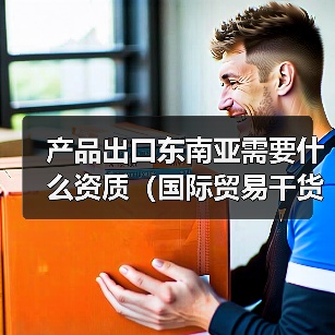 产品出口东南亚需要什么资质(国际贸易干货知识分享)(图3) 产品出口东南亚需要什么资质(国际贸易干货知识分享)(图3)