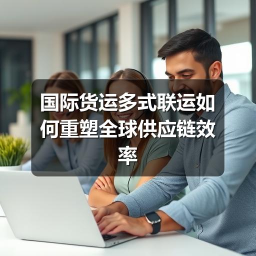 国际货运多式联运如何重塑全球供应链效率(1)(图2) 国际货运多式联运如何重塑全球供应链效率(1)