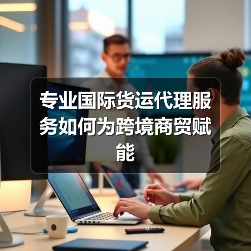 专业国际货运代理服务如何为跨境商贸赋能